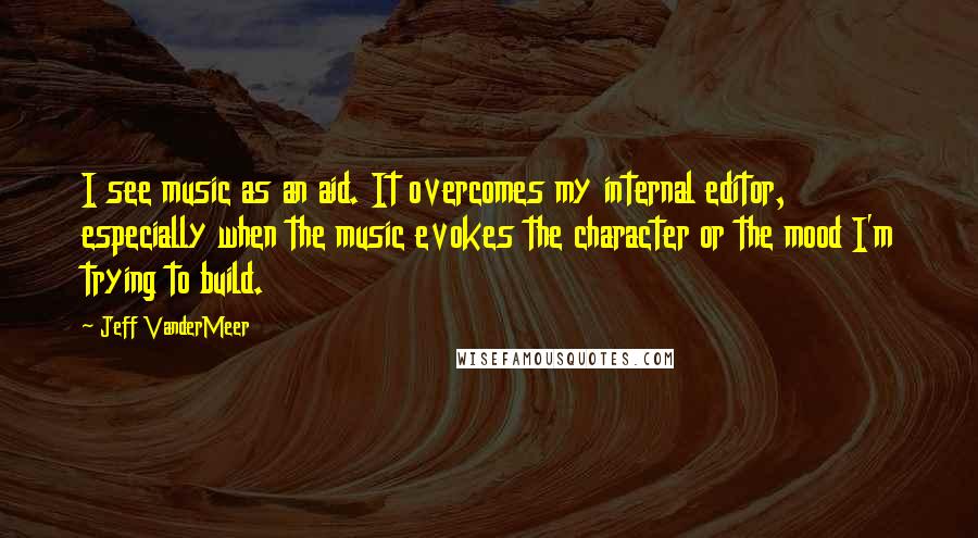 Jeff VanderMeer Quotes: I see music as an aid. It overcomes my internal editor, especially when the music evokes the character or the mood I'm trying to build.