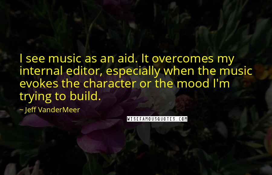 Jeff VanderMeer Quotes: I see music as an aid. It overcomes my internal editor, especially when the music evokes the character or the mood I'm trying to build.