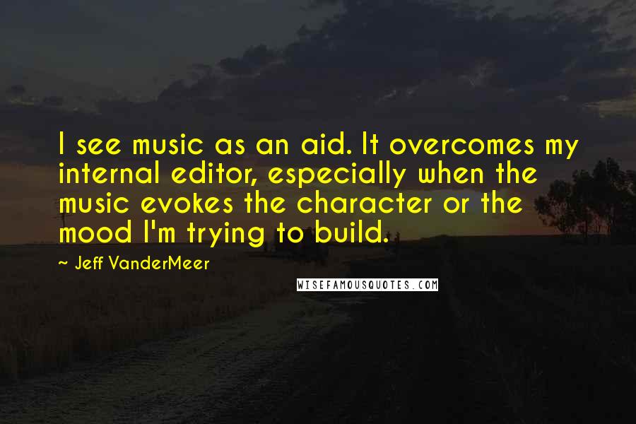 Jeff VanderMeer Quotes: I see music as an aid. It overcomes my internal editor, especially when the music evokes the character or the mood I'm trying to build.