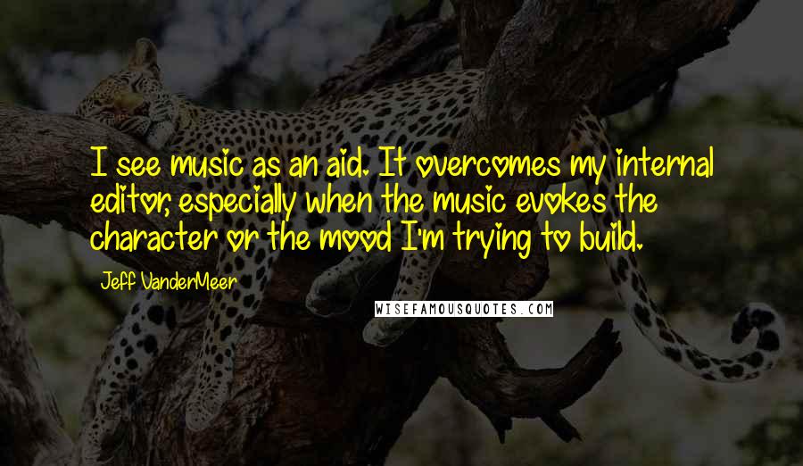 Jeff VanderMeer Quotes: I see music as an aid. It overcomes my internal editor, especially when the music evokes the character or the mood I'm trying to build.