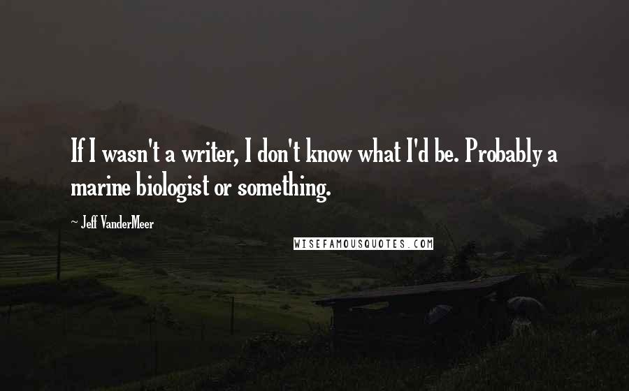 Jeff VanderMeer Quotes: If I wasn't a writer, I don't know what I'd be. Probably a marine biologist or something.