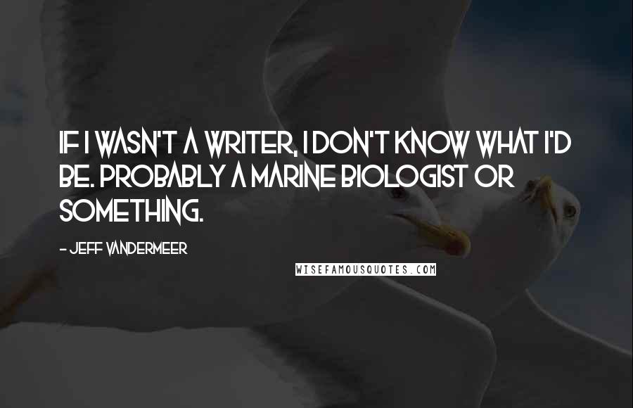 Jeff VanderMeer Quotes: If I wasn't a writer, I don't know what I'd be. Probably a marine biologist or something.