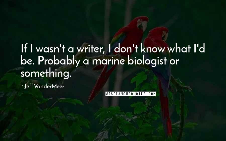 Jeff VanderMeer Quotes: If I wasn't a writer, I don't know what I'd be. Probably a marine biologist or something.