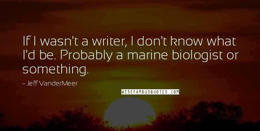 Jeff VanderMeer Quotes: If I wasn't a writer, I don't know what I'd be. Probably a marine biologist or something.