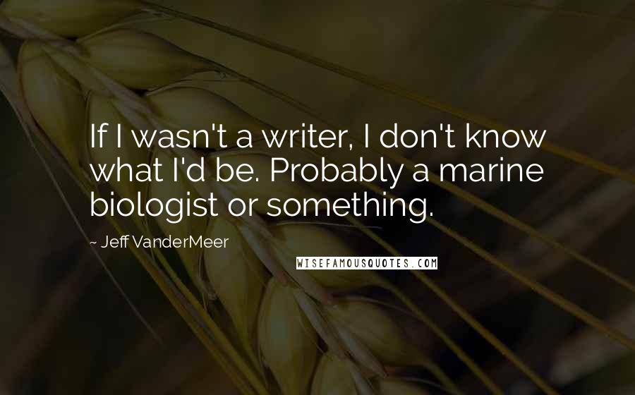 Jeff VanderMeer Quotes: If I wasn't a writer, I don't know what I'd be. Probably a marine biologist or something.