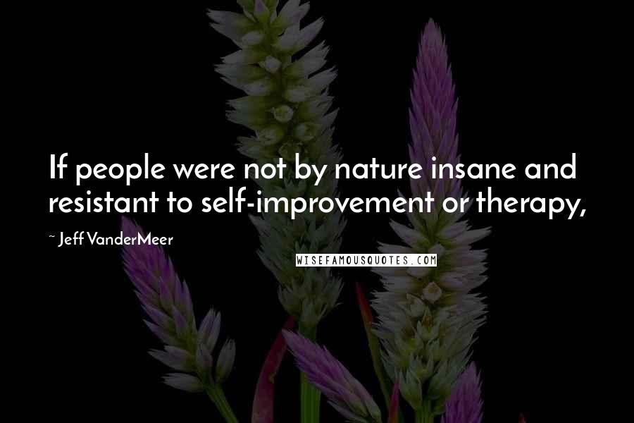 Jeff VanderMeer Quotes: If people were not by nature insane and resistant to self-improvement or therapy,