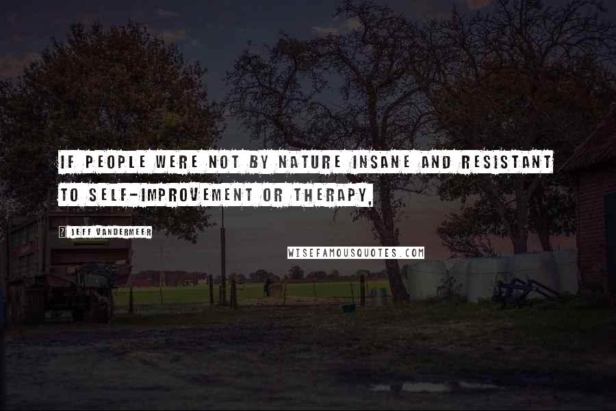 Jeff VanderMeer Quotes: If people were not by nature insane and resistant to self-improvement or therapy,