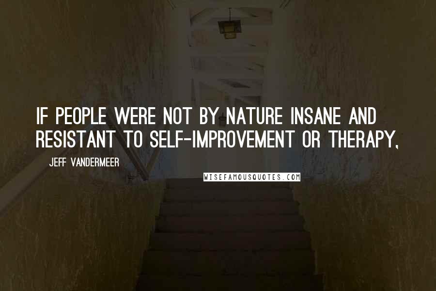 Jeff VanderMeer Quotes: If people were not by nature insane and resistant to self-improvement or therapy,