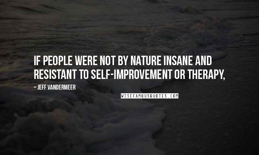 Jeff VanderMeer Quotes: If people were not by nature insane and resistant to self-improvement or therapy,