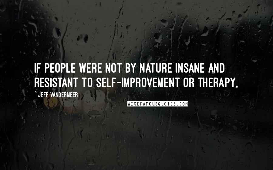 Jeff VanderMeer Quotes: If people were not by nature insane and resistant to self-improvement or therapy,