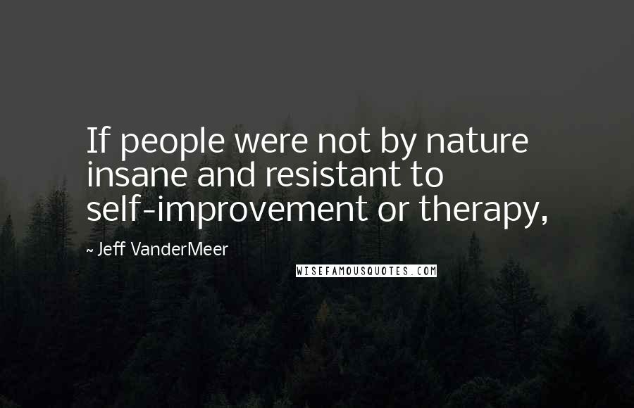 Jeff VanderMeer Quotes: If people were not by nature insane and resistant to self-improvement or therapy,