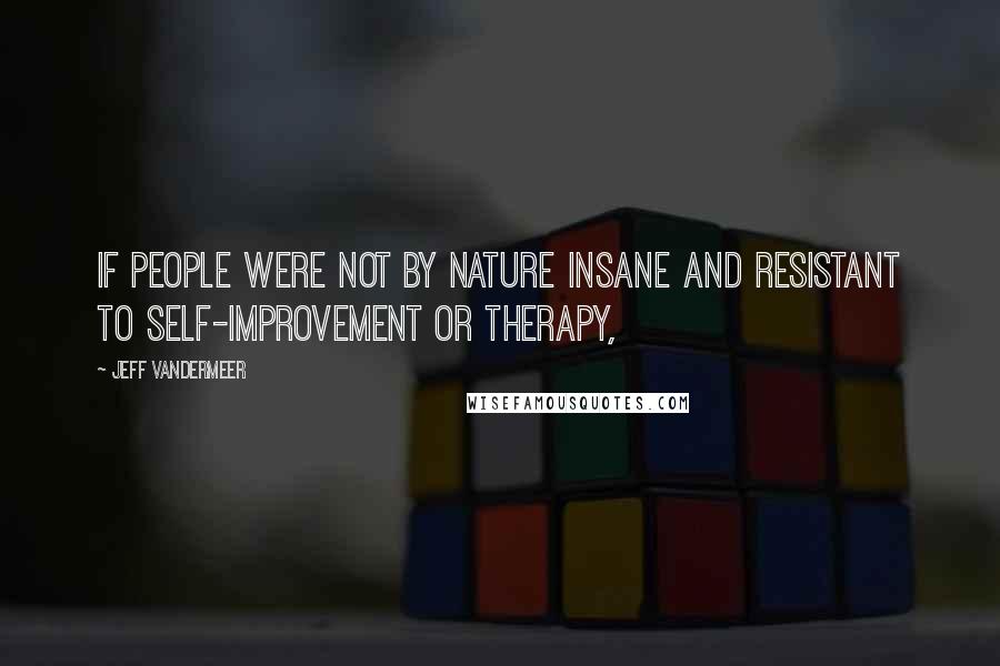 Jeff VanderMeer Quotes: If people were not by nature insane and resistant to self-improvement or therapy,
