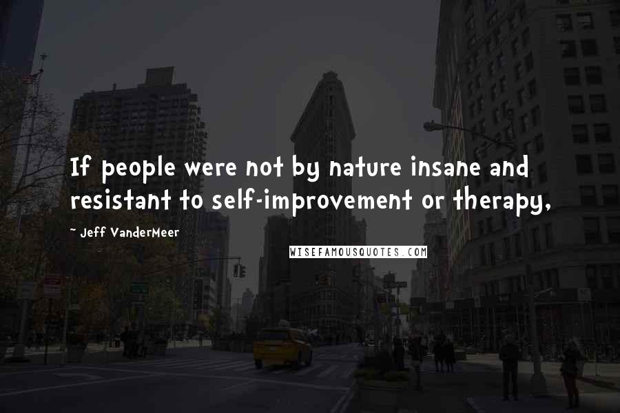 Jeff VanderMeer Quotes: If people were not by nature insane and resistant to self-improvement or therapy,