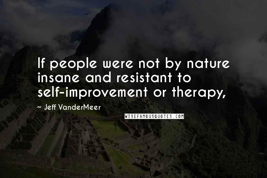 Jeff VanderMeer Quotes: If people were not by nature insane and resistant to self-improvement or therapy,