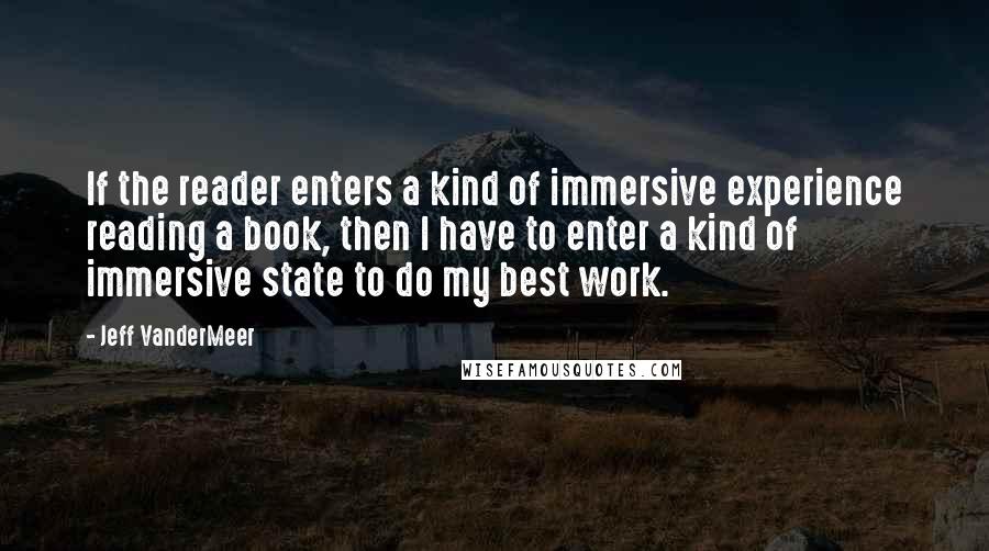 Jeff VanderMeer Quotes: If the reader enters a kind of immersive experience reading a book, then I have to enter a kind of immersive state to do my best work.