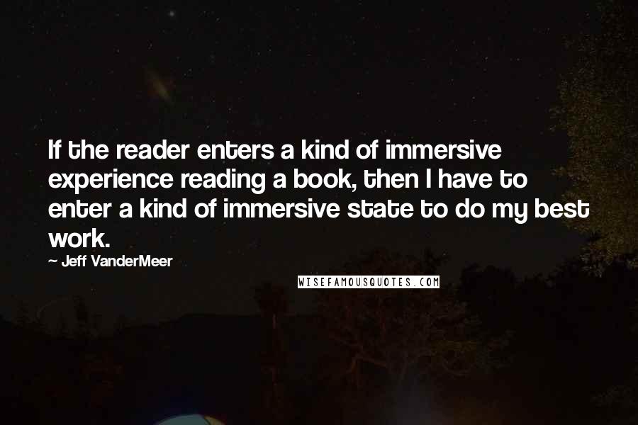 Jeff VanderMeer Quotes: If the reader enters a kind of immersive experience reading a book, then I have to enter a kind of immersive state to do my best work.