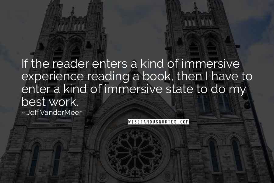 Jeff VanderMeer Quotes: If the reader enters a kind of immersive experience reading a book, then I have to enter a kind of immersive state to do my best work.