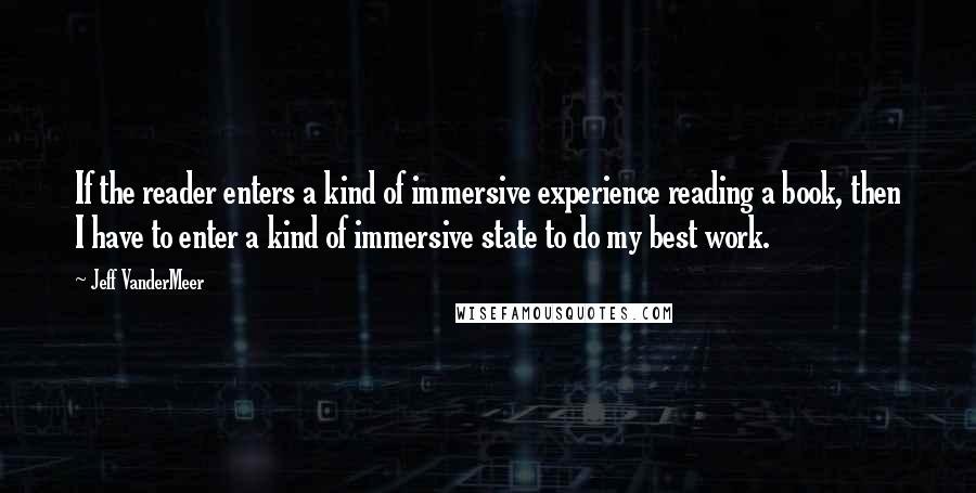 Jeff VanderMeer Quotes: If the reader enters a kind of immersive experience reading a book, then I have to enter a kind of immersive state to do my best work.