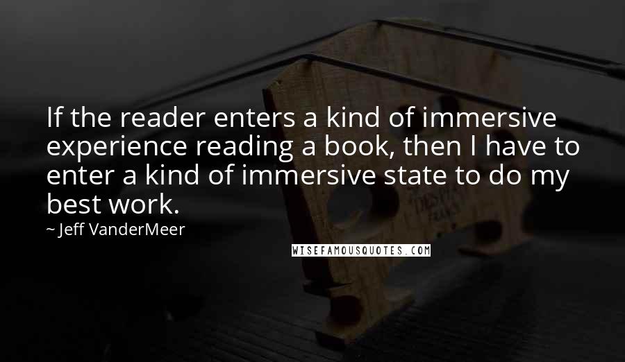 Jeff VanderMeer Quotes: If the reader enters a kind of immersive experience reading a book, then I have to enter a kind of immersive state to do my best work.