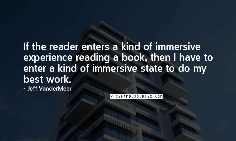 Jeff VanderMeer Quotes: If the reader enters a kind of immersive experience reading a book, then I have to enter a kind of immersive state to do my best work.