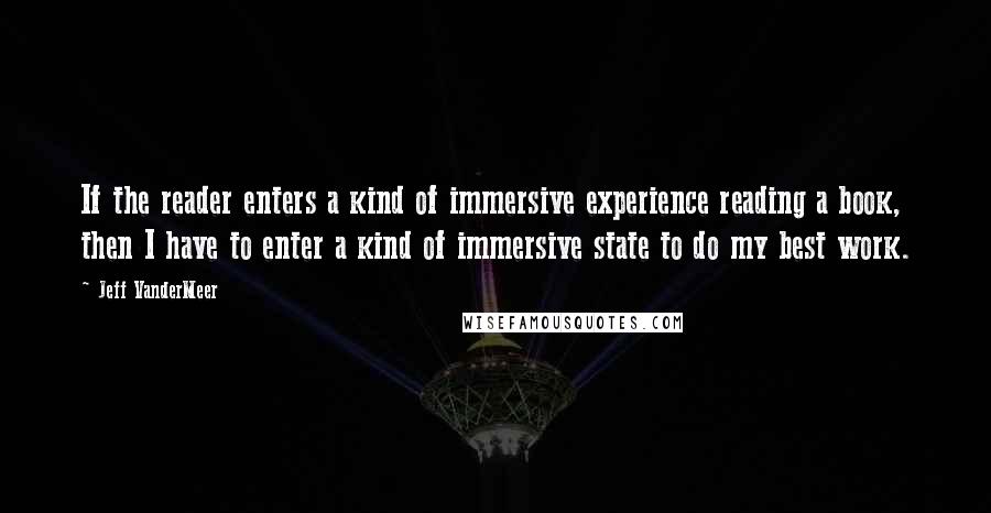 Jeff VanderMeer Quotes: If the reader enters a kind of immersive experience reading a book, then I have to enter a kind of immersive state to do my best work.