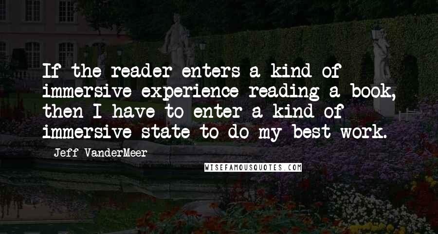 Jeff VanderMeer Quotes: If the reader enters a kind of immersive experience reading a book, then I have to enter a kind of immersive state to do my best work.