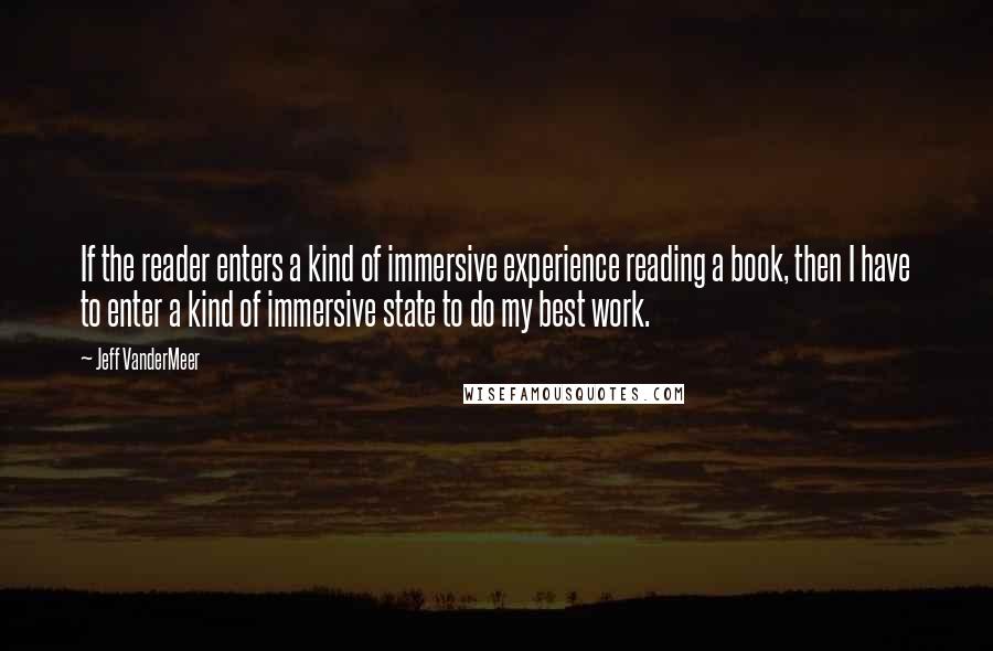 Jeff VanderMeer Quotes: If the reader enters a kind of immersive experience reading a book, then I have to enter a kind of immersive state to do my best work.