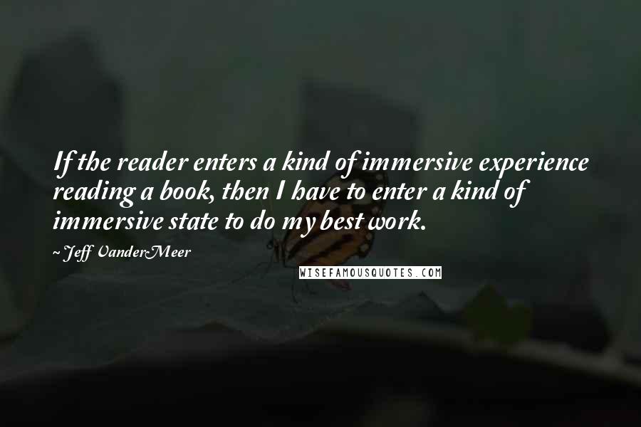 Jeff VanderMeer Quotes: If the reader enters a kind of immersive experience reading a book, then I have to enter a kind of immersive state to do my best work.