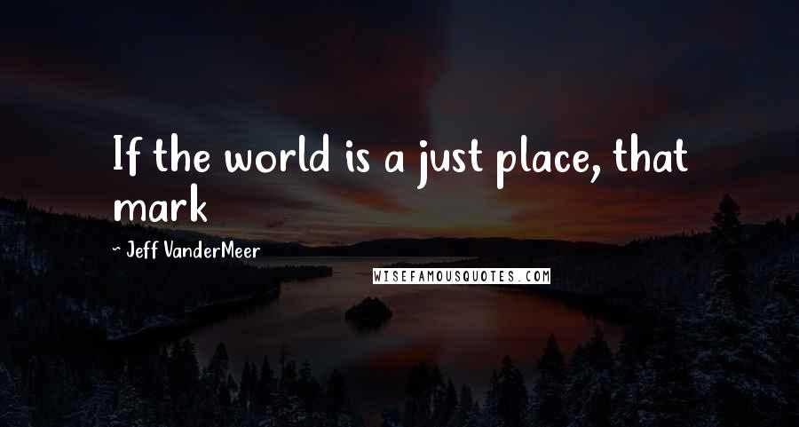 Jeff VanderMeer Quotes: If the world is a just place, that mark