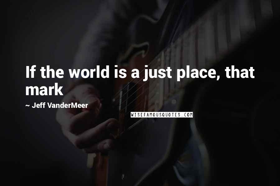 Jeff VanderMeer Quotes: If the world is a just place, that mark