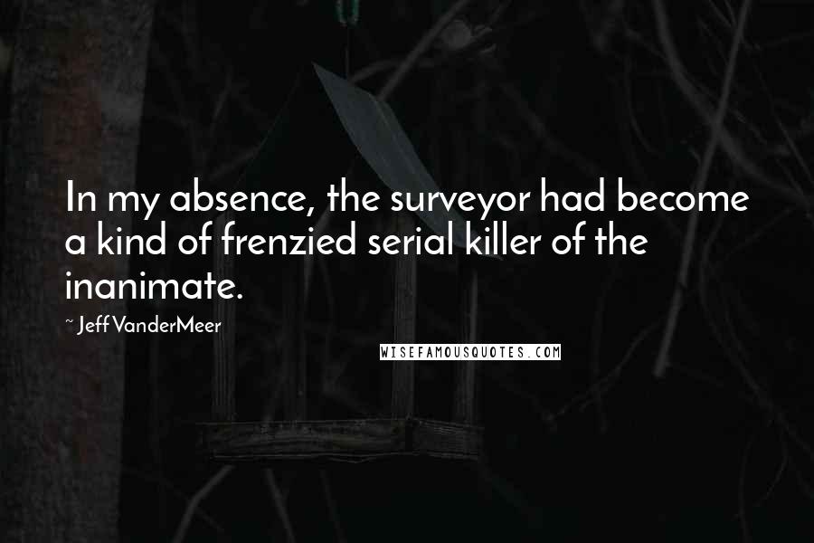 Jeff VanderMeer Quotes: In my absence, the surveyor had become a kind of frenzied serial killer of the inanimate.