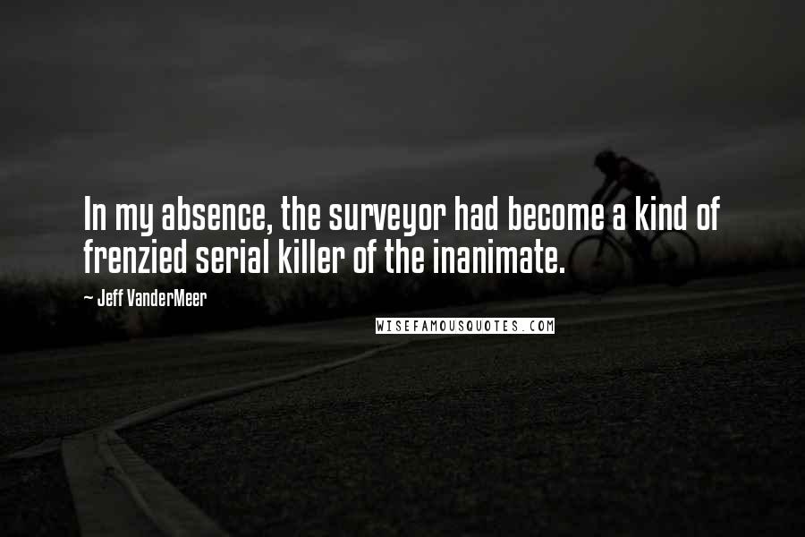 Jeff VanderMeer Quotes: In my absence, the surveyor had become a kind of frenzied serial killer of the inanimate.