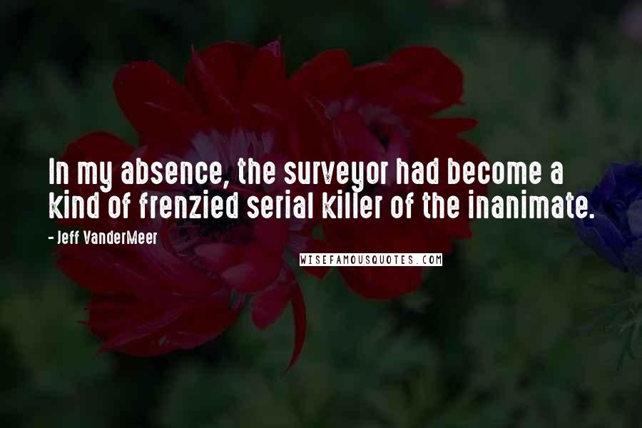 Jeff VanderMeer Quotes: In my absence, the surveyor had become a kind of frenzied serial killer of the inanimate.