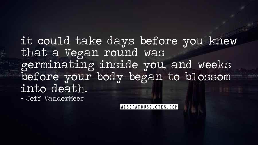 Jeff VanderMeer Quotes: it could take days before you knew that a Vegan round was germinating inside you, and weeks before your body began to blossom into death.