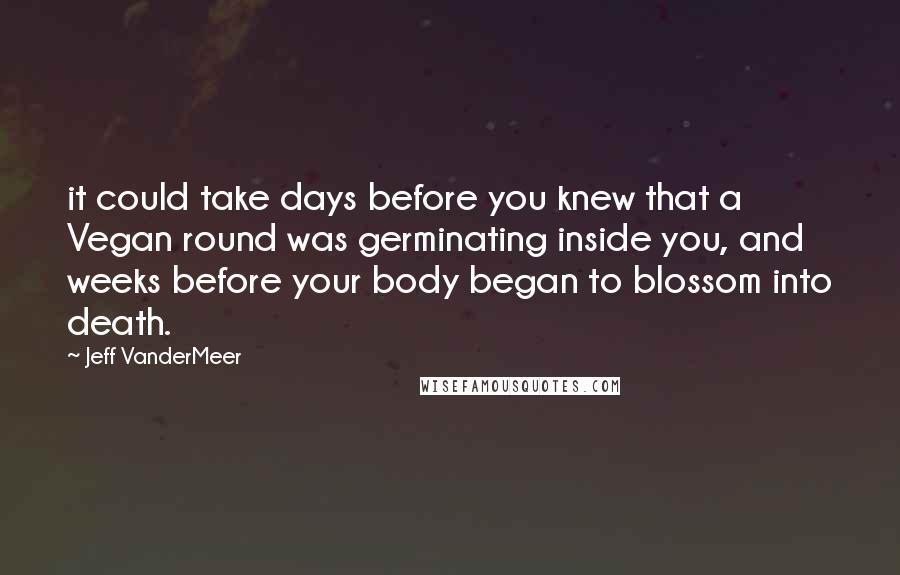 Jeff VanderMeer Quotes: it could take days before you knew that a Vegan round was germinating inside you, and weeks before your body began to blossom into death.