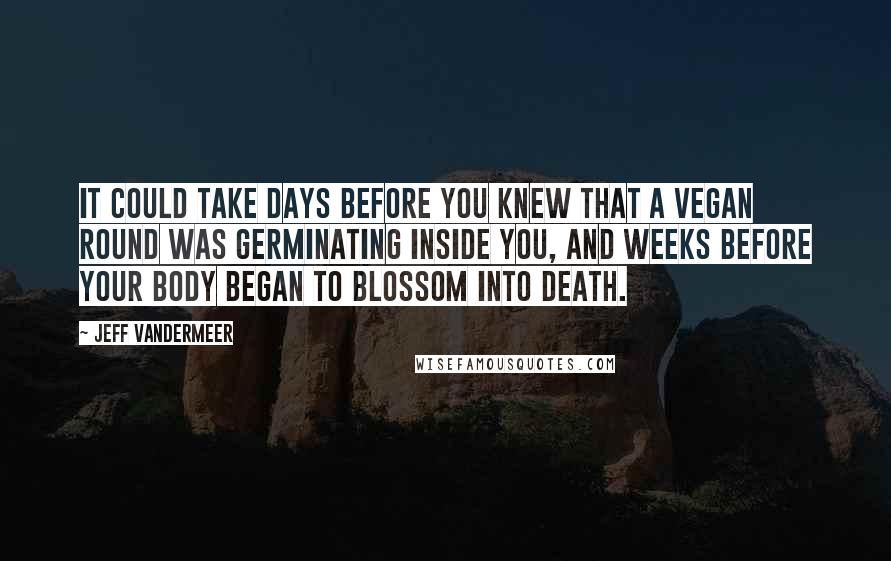 Jeff VanderMeer Quotes: it could take days before you knew that a Vegan round was germinating inside you, and weeks before your body began to blossom into death.