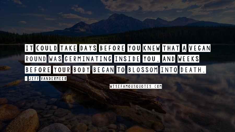 Jeff VanderMeer Quotes: it could take days before you knew that a Vegan round was germinating inside you, and weeks before your body began to blossom into death.