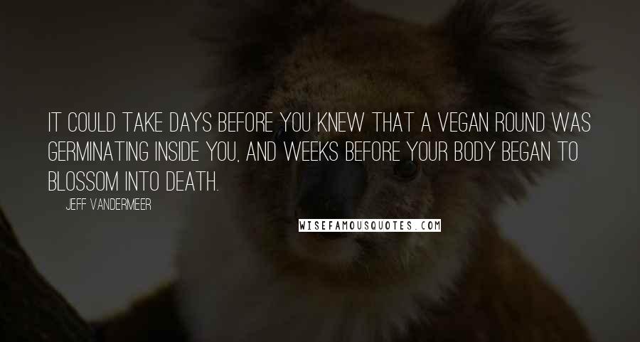 Jeff VanderMeer Quotes: it could take days before you knew that a Vegan round was germinating inside you, and weeks before your body began to blossom into death.