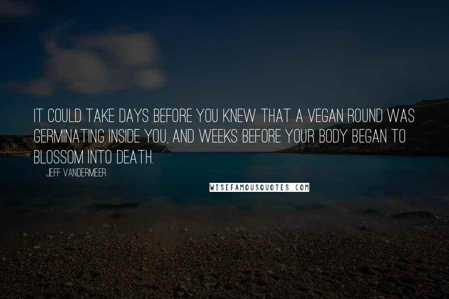 Jeff VanderMeer Quotes: it could take days before you knew that a Vegan round was germinating inside you, and weeks before your body began to blossom into death.