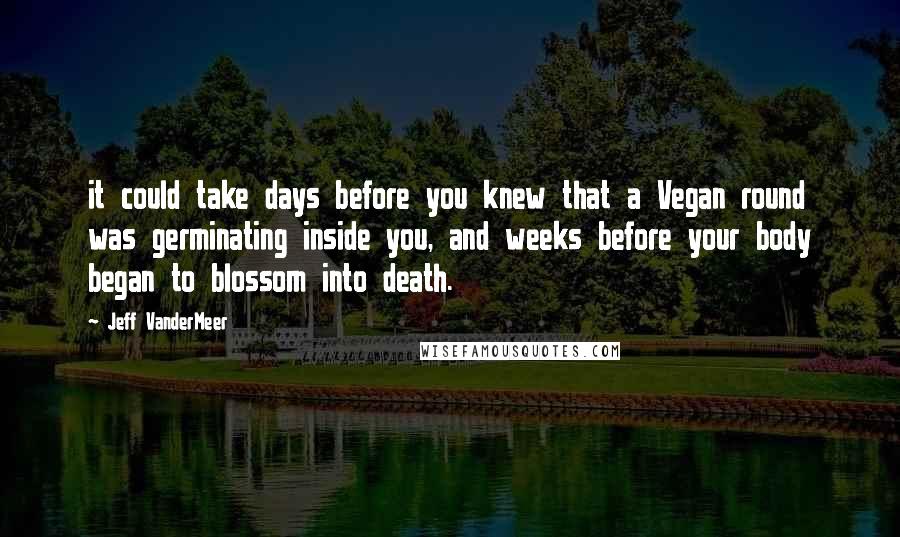 Jeff VanderMeer Quotes: it could take days before you knew that a Vegan round was germinating inside you, and weeks before your body began to blossom into death.