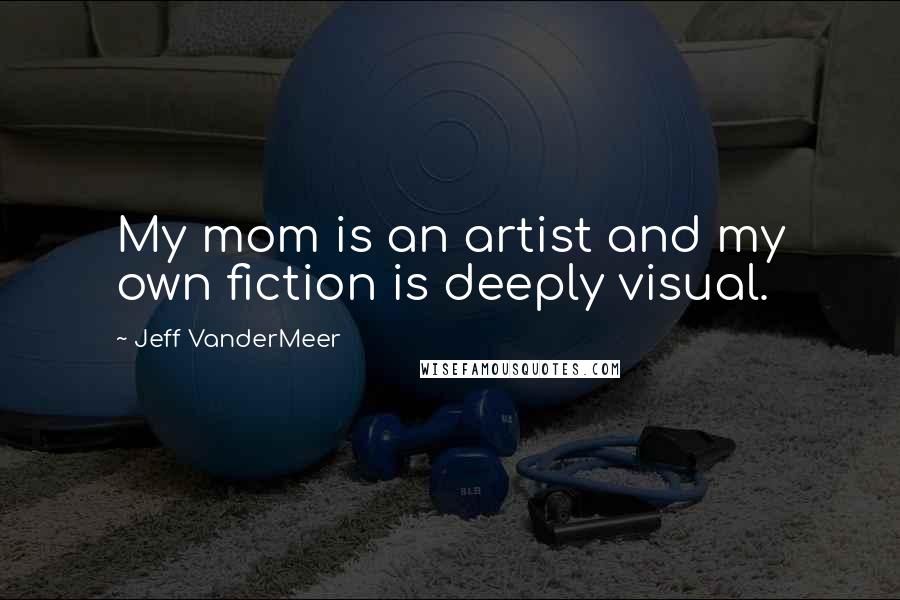 Jeff VanderMeer Quotes: My mom is an artist and my own fiction is deeply visual.