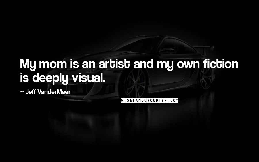 Jeff VanderMeer Quotes: My mom is an artist and my own fiction is deeply visual.