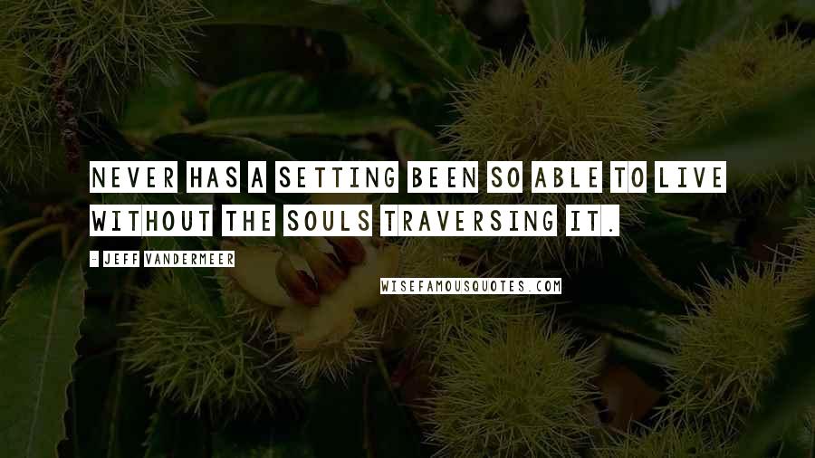 Jeff VanderMeer Quotes: Never has a setting been so able to live without the souls traversing it.