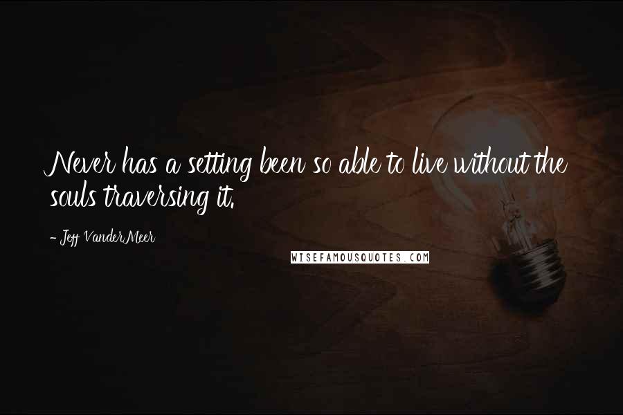 Jeff VanderMeer Quotes: Never has a setting been so able to live without the souls traversing it.