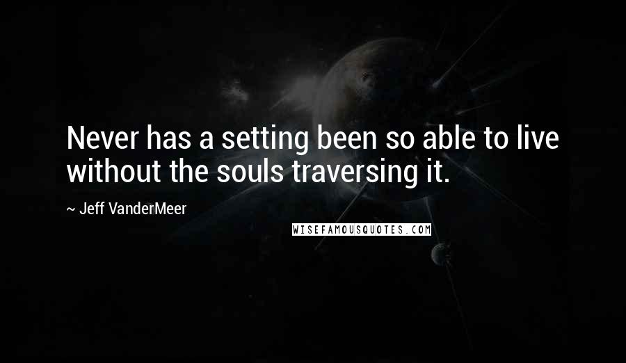 Jeff VanderMeer Quotes: Never has a setting been so able to live without the souls traversing it.