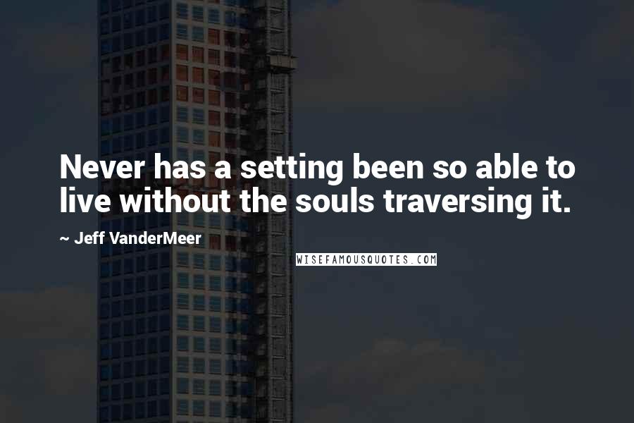 Jeff VanderMeer Quotes: Never has a setting been so able to live without the souls traversing it.