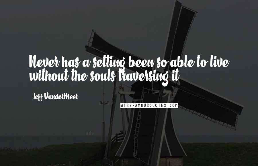 Jeff VanderMeer Quotes: Never has a setting been so able to live without the souls traversing it.