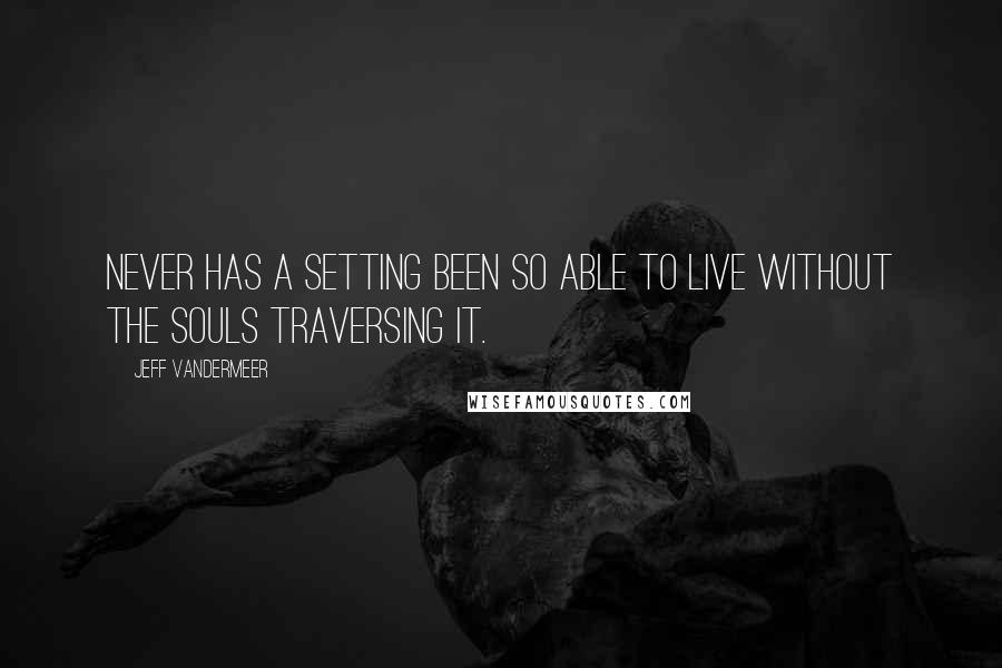 Jeff VanderMeer Quotes: Never has a setting been so able to live without the souls traversing it.