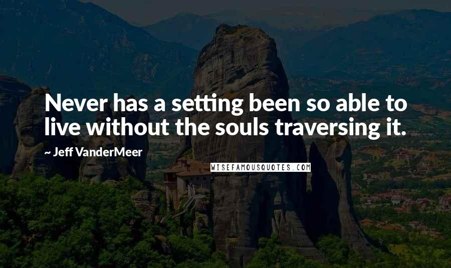 Jeff VanderMeer Quotes: Never has a setting been so able to live without the souls traversing it.