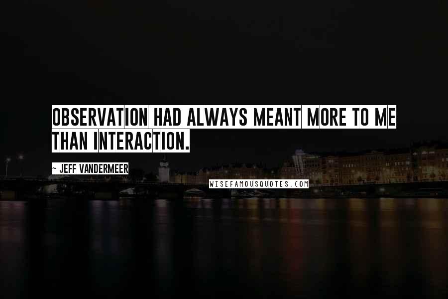 Jeff VanderMeer Quotes: Observation had always meant more to me than interaction.